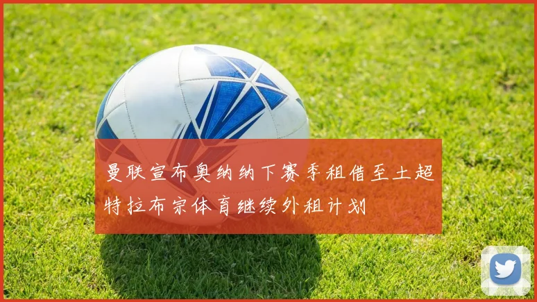 曼联宣布奥纳纳下赛季租借至土超特拉布宗体育继续外租计划