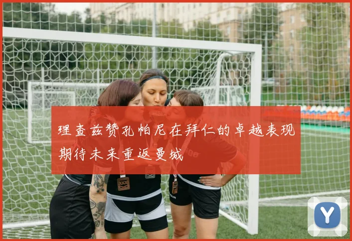 理查兹赞孔帕尼在拜仁的卓越表现期待未来重返曼城