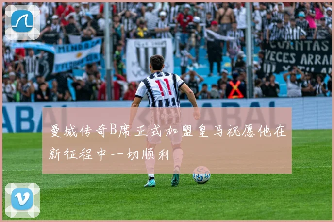曼城传奇B席正式加盟皇马祝愿他在新征程中一切顺利