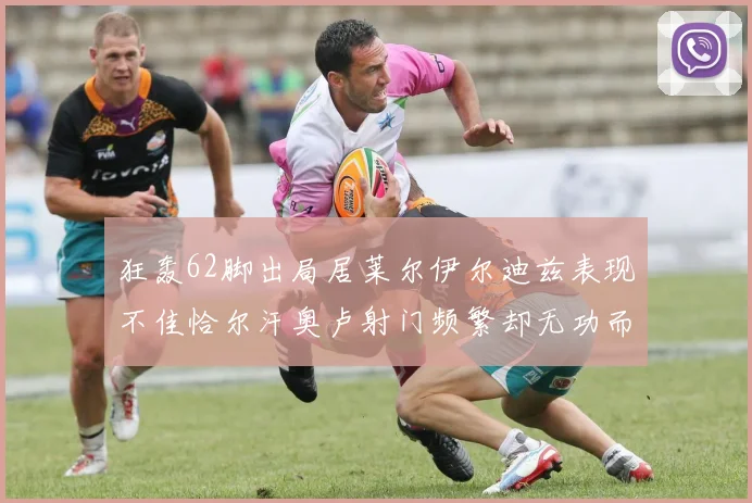 狂轰62脚出局居莱尔伊尔迪兹表现不佳恰尔汗奥卢射门频繁却无功而返