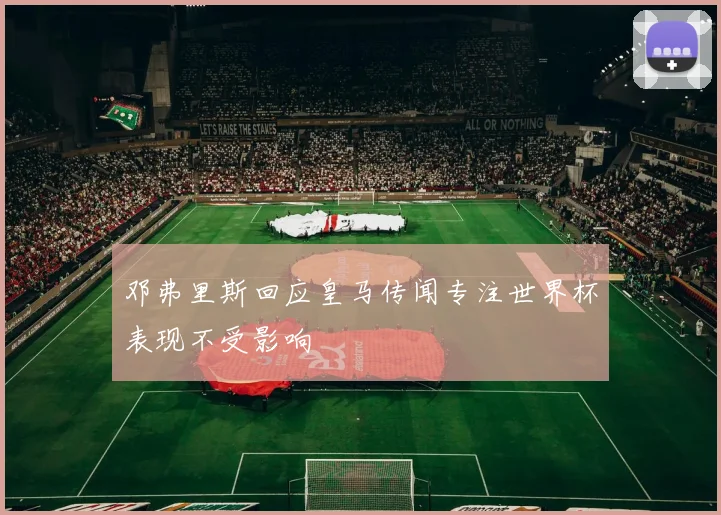 邓弗里斯回应皇马传闻专注世界杯表现不受影响
