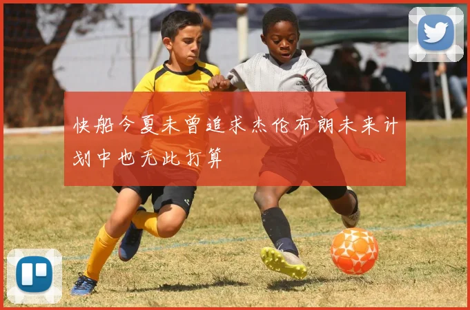 快船今夏未曾追求杰伦布朗未来计划中也无此打算