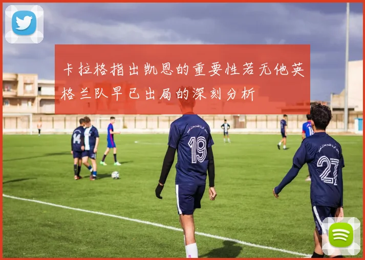 卡拉格指出凯恩的重要性若无他英格兰队早已出局的深刻分析