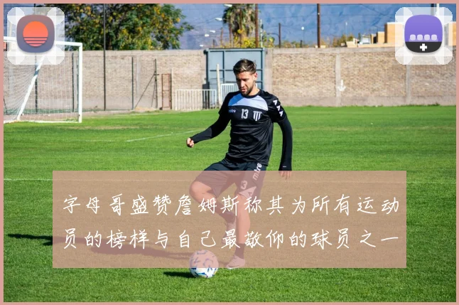 字母哥盛赞詹姆斯称其为所有运动员的榜样与自己最敬仰的球员之一