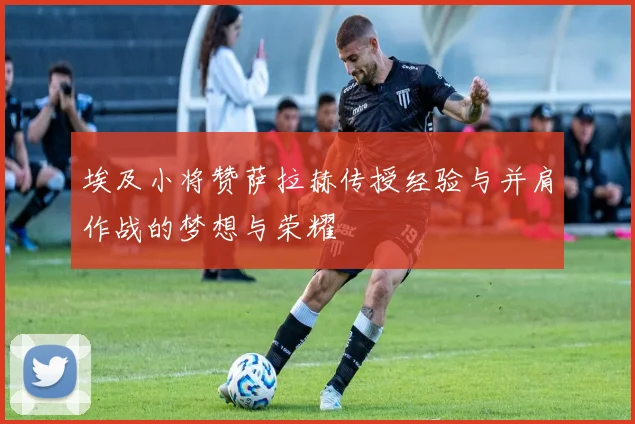 埃及小将赞萨拉赫传授经验与并肩作战的梦想与荣耀