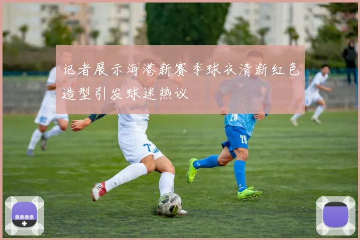 记者展示海港新赛季球衣清新红色造型引发球迷热议