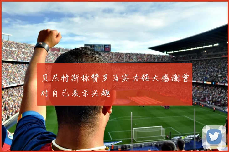 贝尼特斯称赞罗马实力强大感谢曾对自己表示兴趣