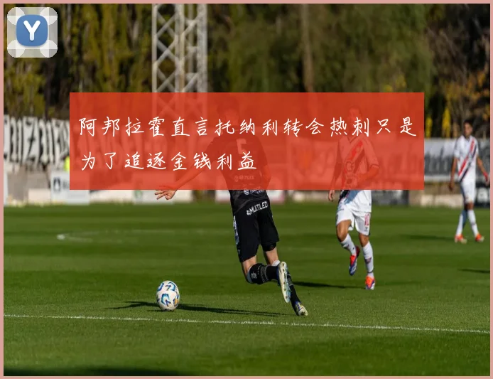 阿邦拉霍直言托纳利转会热刺只是为了追逐金钱利益