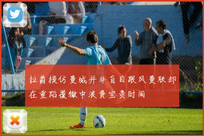 拉爵模仿曼城并非盲目跟风曼联却在重蹈覆辙中浪费宝贵时间