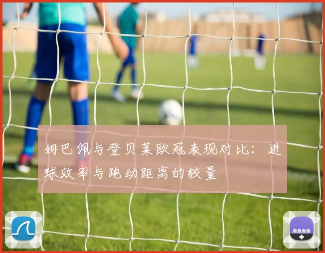 姆巴佩与登贝莱欧冠表现对比：进球效率与跑动距离的较量