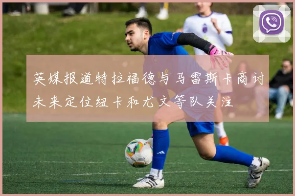 英媒报道特拉福德与马雷斯卡商讨未来定位纽卡和尤文等队关注