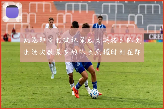 凯恩即将打破纪录成为英格兰队史出场次数最多的队长荣耀时刻在即