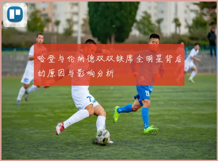 哈登与伦纳德双双缺席全明星背后的原因与影响分析