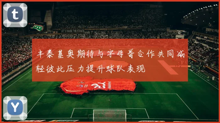 丰泰基奥期待与字母哥合作共同减轻彼此压力提升球队表现