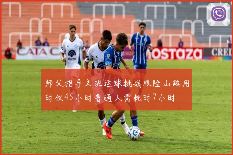 师父指导文班运球挑战艰险山路用时仅45小时普通人需耗时7小时
