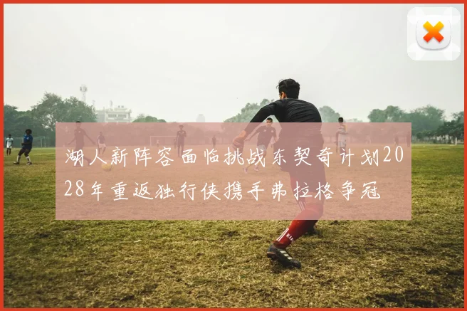 湖人新阵容面临挑战东契奇计划2028年重返独行侠携手弗拉格争冠