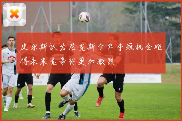 皮尔斯认为尼克斯今年夺冠机会难得未来竞争将更加激烈