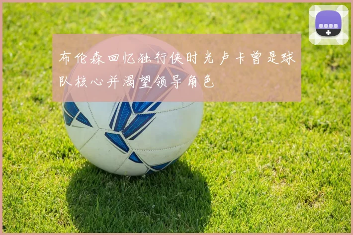 布伦森回忆独行侠时光卢卡曾是球队核心并渴望领导角色