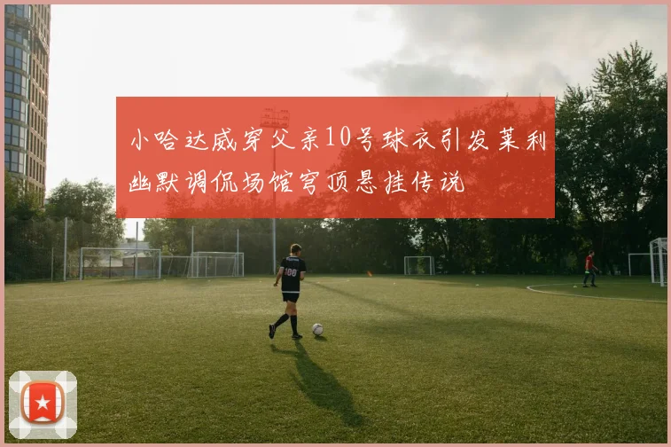 小哈达威穿父亲10号球衣引发莱利幽默调侃场馆穹顶悬挂传说