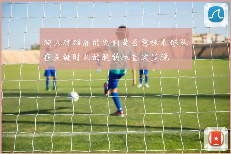 湖人对雄鹿的失利是否意味着球队在关键时刻的脆弱性首次显现