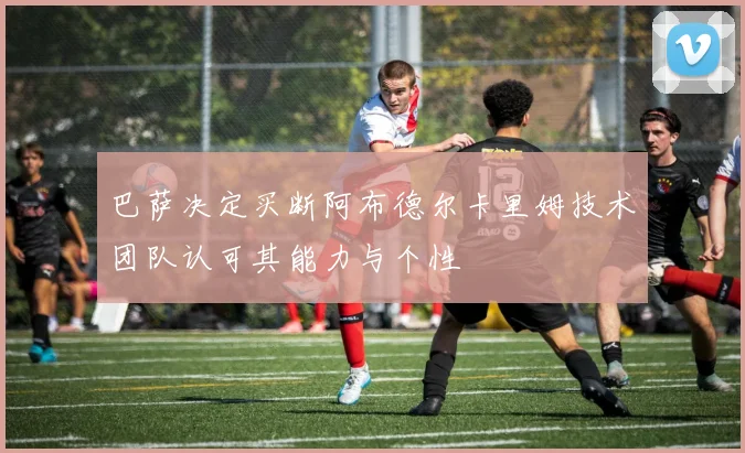 巴萨决定买断阿布德尔卡里姆技术团队认可其能力与个性