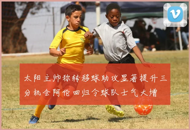 太阳主帅称转移球助攻显著提升三分机会阿伦回归令球队士气大增