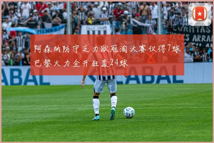 阿森纳防守乏力欧冠淘汰赛仅得7球巴黎火力全开狂轰24球