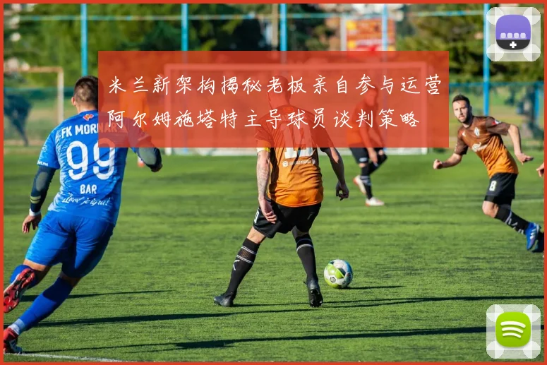 米兰新架构揭秘老板亲自参与运营阿尔姆施塔特主导球员谈判策略