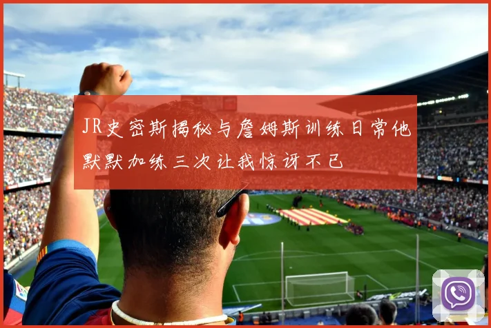 JR史密斯揭秘与詹姆斯训练日常他默默加练三次让我惊讶不已